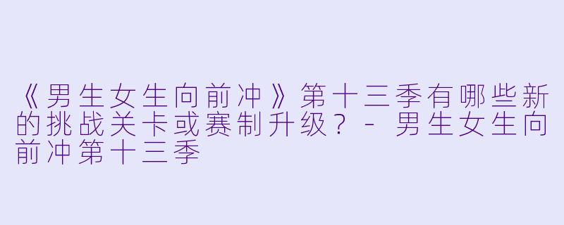 《男生女生向前冲》第十三季有哪些新的挑战关卡或赛制升级?