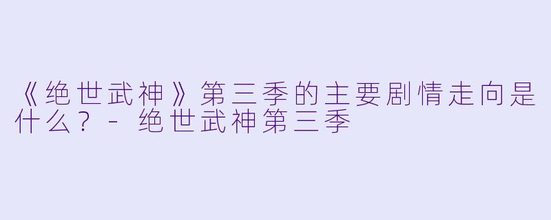 《绝世武神》第三季的主要剧情走向是什么？-绝世武神第三季
