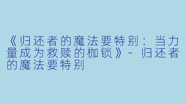 《归还者的魔法要特别：当力量成为救赎的枷锁》-归还者的魔法要特别
