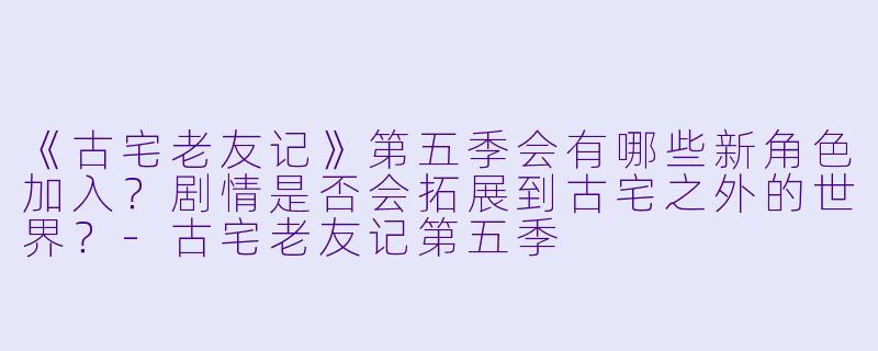 《古宅老友记》第五季会有哪些新角色加入?剧情是否会拓展到古宅之外的世界?
