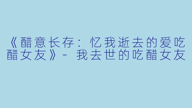 《醋意长存：忆我逝去的爱吃醋女友》-我去世的吃醋女友