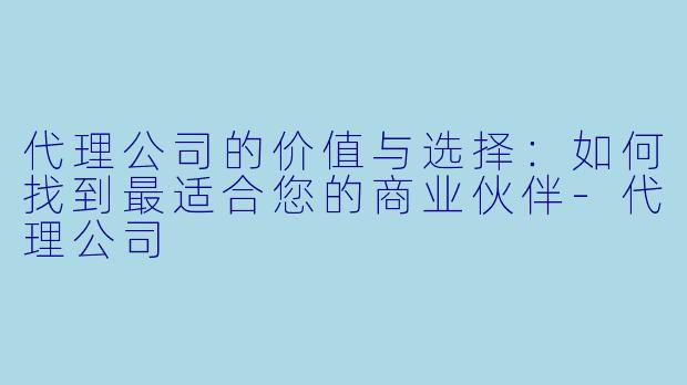 代理公司的价值与选择:如何找到最适合您的商业伙伴