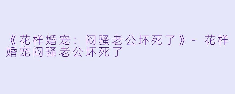 《花样婚宠：闷骚老公坏死了》-花样婚宠闷骚老公坏死了
