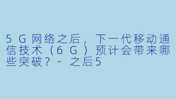 5G网络之后，下一代移动通信技术（6G）预计会带来哪些突破？-之后5