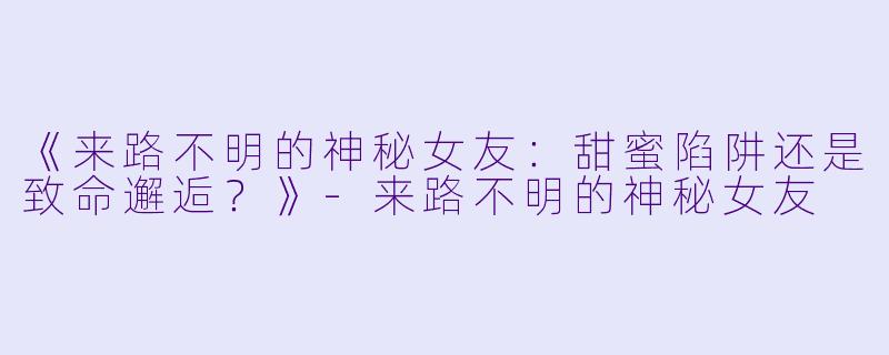 《来路不明的神秘女友：甜蜜陷阱还是致命邂逅？》-来路不明的神秘女友