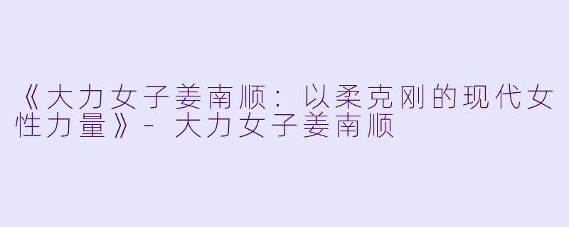 《大力女子姜南顺：以柔克刚的现代女性力量》-大力女子姜南顺