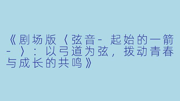 《剧场版〈弦音-起始的一箭-〉：以弓道为弦，拨动青春与成长的共鸣》