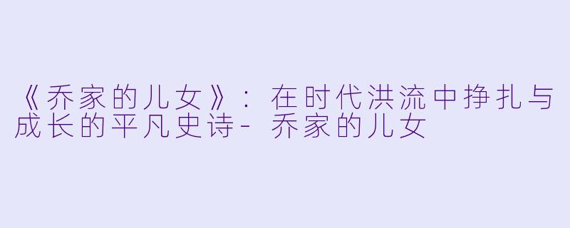 《乔家的儿女》:在时代洪流中挣扎与成长的平凡史诗