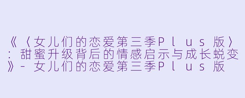 《〈女儿们的恋爱第三季Plus版〉：甜蜜升级背后的情感启示与成长蜕变》-女儿们的恋爱第三季Plus版