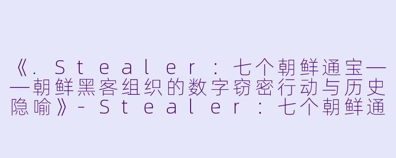 《.Stealer：七个朝鲜通宝——朝鲜黑客组织的数字窃密行动与历史隐喻》-Stealer：七个朝鲜通宝