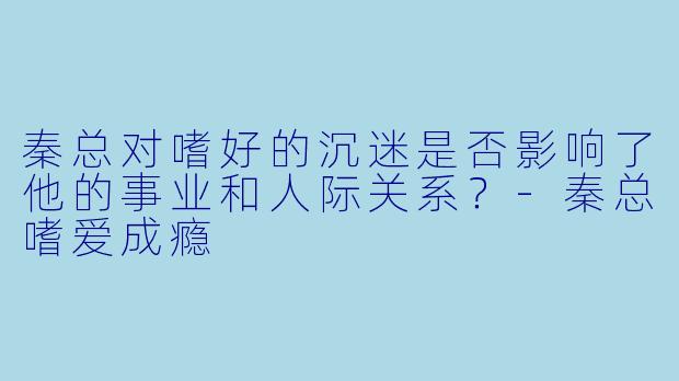 秦总对嗜好的沉迷是否影响了他的事业和人际关系？-秦总嗜爱成瘾