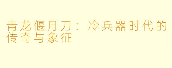 青龙偃月刀：冷兵器时代的传奇与象征