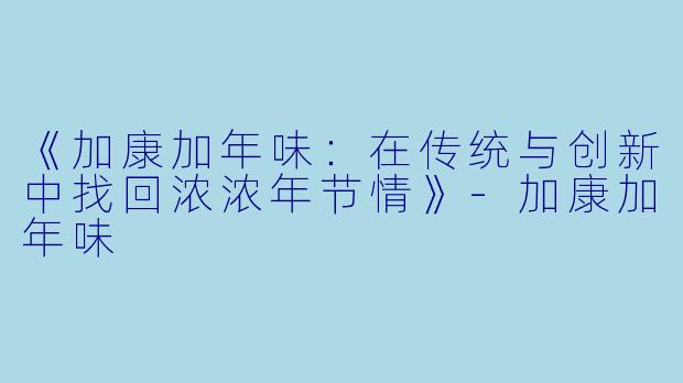 《加康加年味：在传统与创新中找回浓浓年节情》-加康加年味