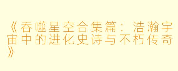 《吞噬星空合集篇：浩瀚宇宙中的进化史诗与不朽传奇》