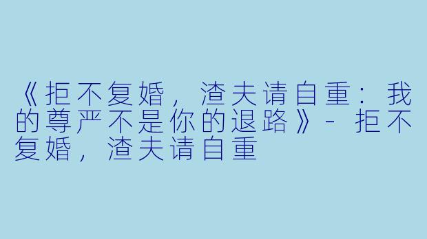 《拒不复婚，渣夫请自重：我的尊严不是你的退路》