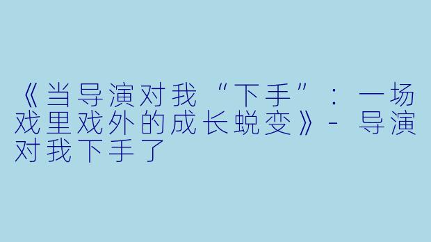 《当导演对我“下手”：一场戏里戏外的成长蜕变》-导演对我下手了