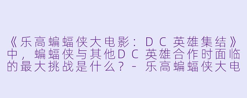 《乐高蝙蝠侠大电影：DC英雄集结》中，蝙蝠侠与其他DC英雄合作时面临的最大挑战是什么？-乐高蝙蝠侠大电影：DC英雄集结