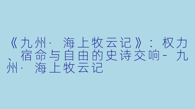 《九州·海上牧云记》：权力、宿命与自由的史诗交响-九州·海上牧云记