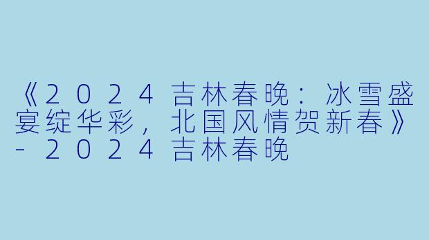 《2024吉林春晚：冰雪盛宴绽华彩，北国风情贺新春》-2024吉林春晚