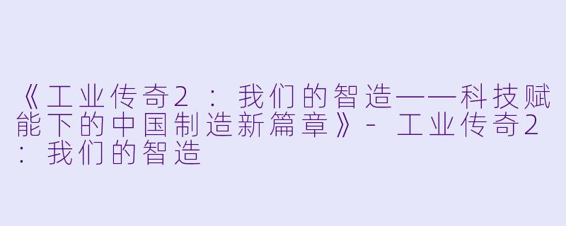 《工业传奇2：我们的智造——科技赋能下的中国制造新篇章》-工业传奇2：我们的智造