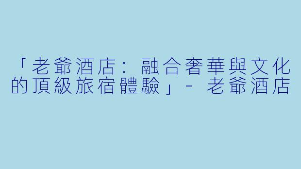 「老爺酒店：融合奢華與文化的頂級旅宿體驗」-老爺酒店