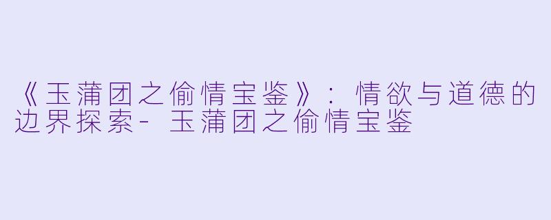 《玉蒲团之偷情宝鉴》：情欲与道德的边界探索-玉蒲团之偷情宝鉴