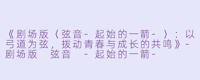 《剧场版〈弦音-起始的一箭-〉:以弓道为弦,拨动青春与成长的共鸣》