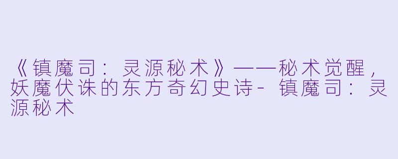 《镇魔司：灵源秘术》——秘术觉醒，妖魔伏诛的东方奇幻史诗-镇魔司：灵源秘术