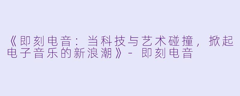 《即刻电音：当科技与艺术碰撞，掀起电子音乐的新浪潮》-即刻电音