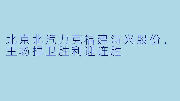 北京北汽力克福建浔兴股份，主场捍卫胜利迎连胜