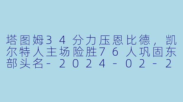 塔图姆34分力压恩比德，凯尔特人主场险胜76人巩固东部头名-2024-02-28 NBA常规赛 凯尔特人 VS 76人