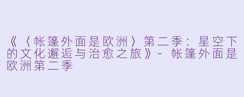 《〈帐篷外面是欧洲〉第二季：星空下的文化邂逅与治愈之旅》-帐篷外面是欧洲第二季