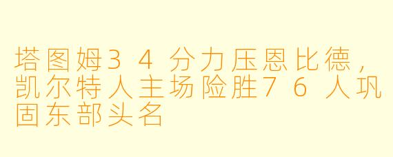 塔图姆34分力压恩比德，凯尔特人主场险胜76人巩固东部头名