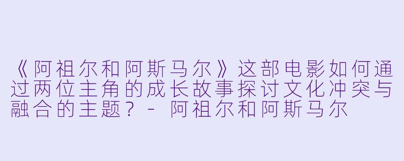 《阿祖尔和阿斯马尔》这部电影如何通过两位主角的成长故事探讨文化冲突与融合的主题？-阿祖尔和阿斯马尔