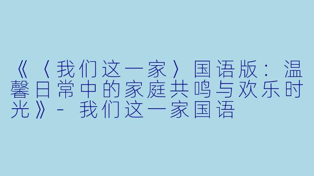 《〈我们这一家〉国语版：温馨日常中的家庭共鸣与欢乐时光》-我们这一家国语