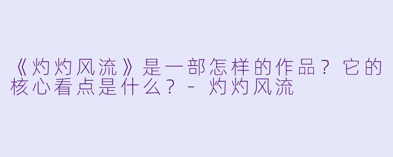 《灼灼风流》是一部怎样的作品？它的核心看点是什么？-灼灼风流
