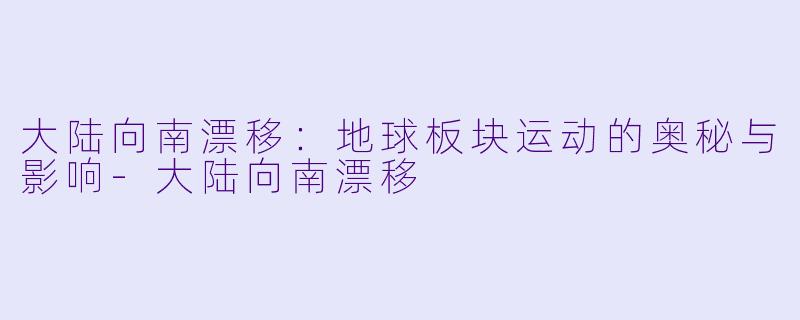 大陆向南漂移：地球板块运动的奥秘与影响-大陆向南漂移