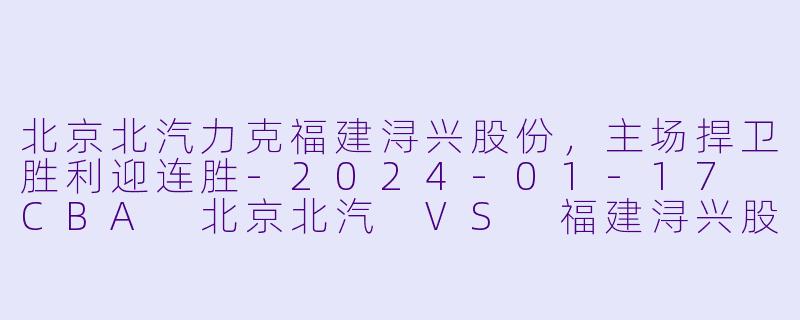 北京北汽力克福建浔兴股份，主场捍卫胜利迎连胜-2024-01-17 CBA 北京北汽 VS 福建浔兴股份