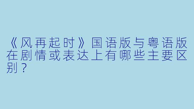 《风再起时》国语版与粤语版在剧情或表达上有哪些主要区别?