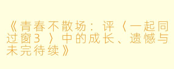 《青春不散场：评〈一起同过窗3〉中的成长、遗憾与未完待续》