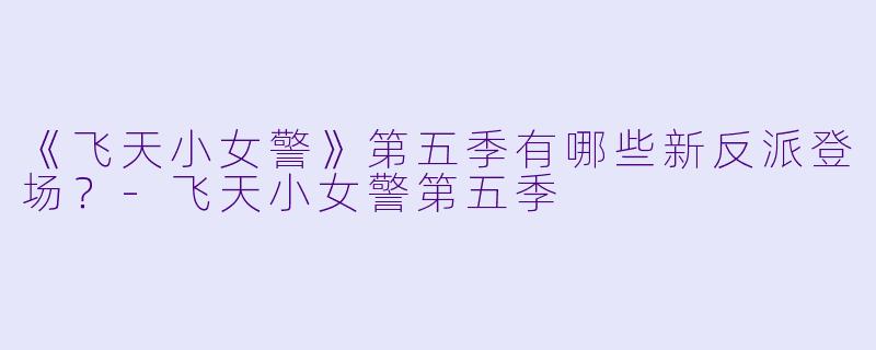 《飞天小女警》第五季有哪些新反派登场？-飞天小女警第五季