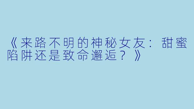 《来路不明的神秘女友:甜蜜陷阱还是致命邂逅?》