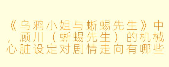 《乌鸦小姐与蜥蜴先生》中,顾川(蜥蜴先生)的机械心脏设定对剧情走向有哪些关键影响?