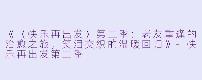 《〈快乐再出发〉第二季：老友重逢的治愈之旅，笑泪交织的温暖回归》-快乐再出发第二季