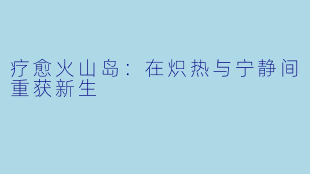 疗愈火山岛：在炽热与宁静间重获新生
