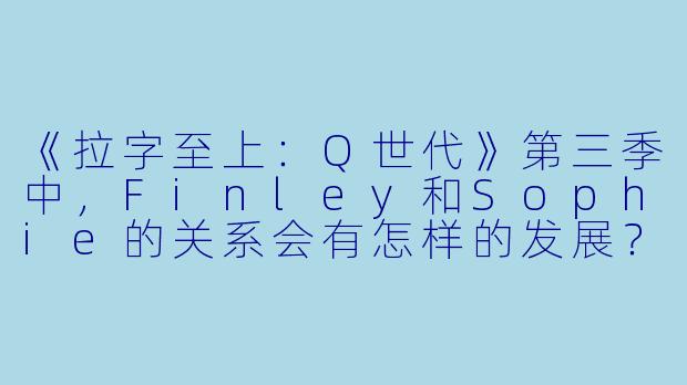 《拉字至上：Q世代》第三季中，Finley和Sophie的关系会有怎样的发展？