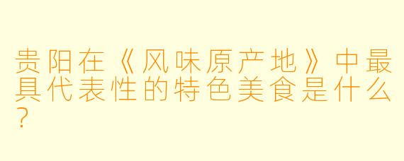 贵阳在《风味原产地》中最具代表性的特色美食是什么?
