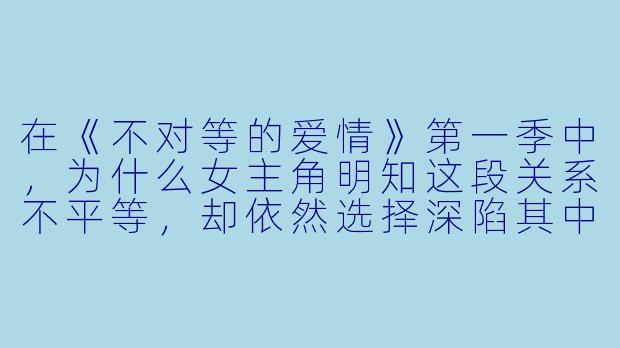 在《不对等的爱情》第一季中,为什么女主角明知这段关系不平等,却依然选择深陷其中?
