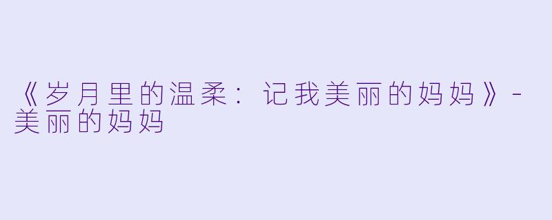 《岁月里的温柔：记我美丽的妈妈》-美丽的妈妈