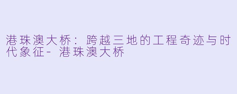 港珠澳大桥：跨越三地的工程奇迹与时代象征-港珠澳大桥